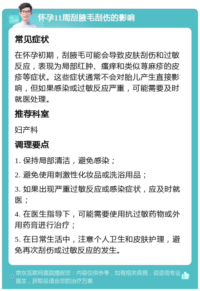 怀孕11周刮腋毛刮伤的影响 常见症状 在怀孕初期，刮腋毛可能会导致皮肤刮伤和过敏反应，表现为局部红肿、瘙痒和类似荨麻疹的皮疹等症状。这些症状通常不会对胎儿产生直接影响，但如果感染或过敏反应严重，可能需要及时就医处理。 推荐科室 妇产科 调理要点 1. 保持局部清洁，避免感染； 2. 避免使用刺激性化妆品或洗浴用品； 3. 如果出现严重过敏反应或感染症状，应及时就医； 4. 在医生指导下，可能需要使用抗过敏药物或外用药膏进行治疗； 5. 在日常生活中，注意个人卫生和皮肤护理，避免再次刮伤或过敏反应的发生。