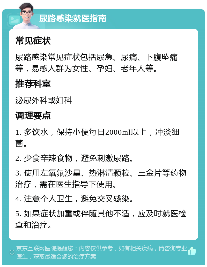 尿路感染就医指南 常见症状 尿路感染常见症状包括尿急、尿痛、下腹坠痛等，易感人群为女性、孕妇、老年人等。 推荐科室 泌尿外科或妇科 调理要点 1. 多饮水，保持小便每日2000ml以上，冲淡细菌。 2. 少食辛辣食物，避免刺激尿路。 3. 使用左氧氟沙星、热淋清颗粒、三金片等药物治疗，需在医生指导下使用。 4. 注意个人卫生，避免交叉感染。 5. 如果症状加重或伴随其他不适，应及时就医检查和治疗。