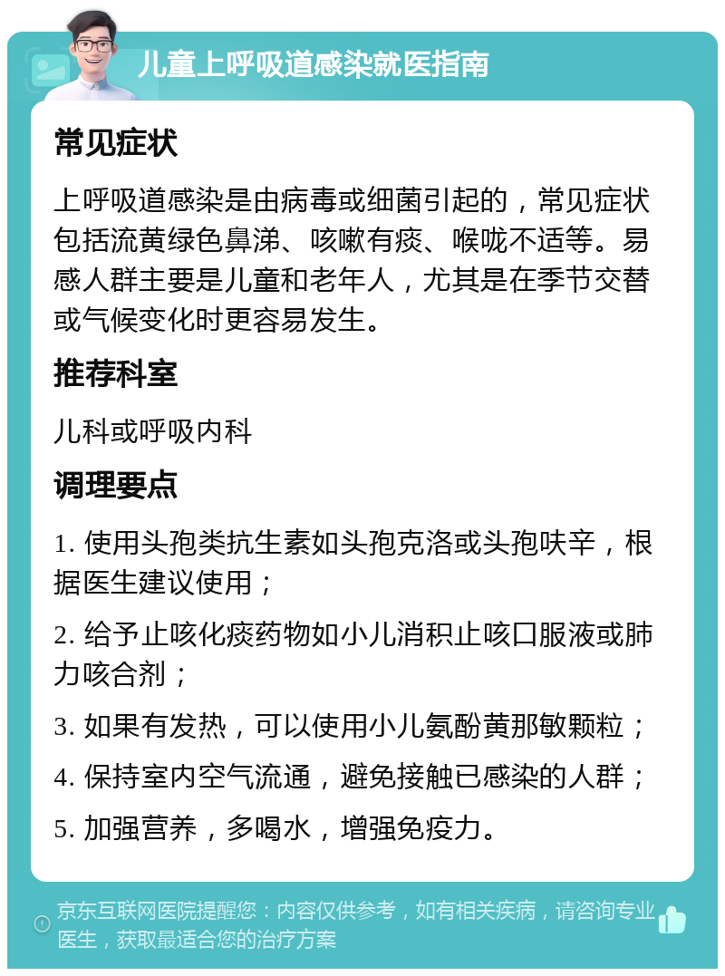 儿童上呼吸道感染就医指南 常见症状 上呼吸道感染是由病毒或细菌引起的，常见症状包括流黄绿色鼻涕、咳嗽有痰、喉咙不适等。易感人群主要是儿童和老年人，尤其是在季节交替或气候变化时更容易发生。 推荐科室 儿科或呼吸内科 调理要点 1. 使用头孢类抗生素如头孢克洛或头孢呋辛，根据医生建议使用； 2. 给予止咳化痰药物如小儿消积止咳口服液或肺力咳合剂； 3. 如果有发热，可以使用小儿氨酚黄那敏颗粒； 4. 保持室内空气流通，避免接触已感染的人群； 5. 加强营养，多喝水，增强免疫力。