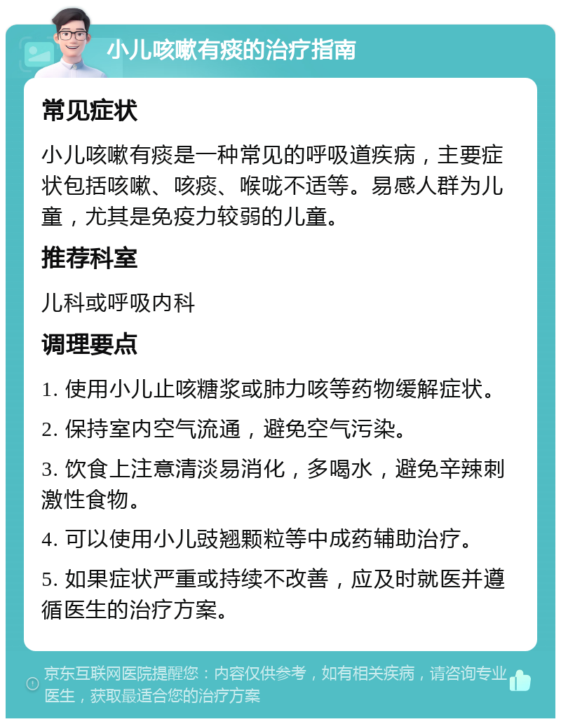 小儿咳嗽有痰的治疗指南 常见症状 小儿咳嗽有痰是一种常见的呼吸道疾病，主要症状包括咳嗽、咳痰、喉咙不适等。易感人群为儿童，尤其是免疫力较弱的儿童。 推荐科室 儿科或呼吸内科 调理要点 1. 使用小儿止咳糖浆或肺力咳等药物缓解症状。 2. 保持室内空气流通，避免空气污染。 3. 饮食上注意清淡易消化，多喝水，避免辛辣刺激性食物。 4. 可以使用小儿豉翘颗粒等中成药辅助治疗。 5. 如果症状严重或持续不改善，应及时就医并遵循医生的治疗方案。