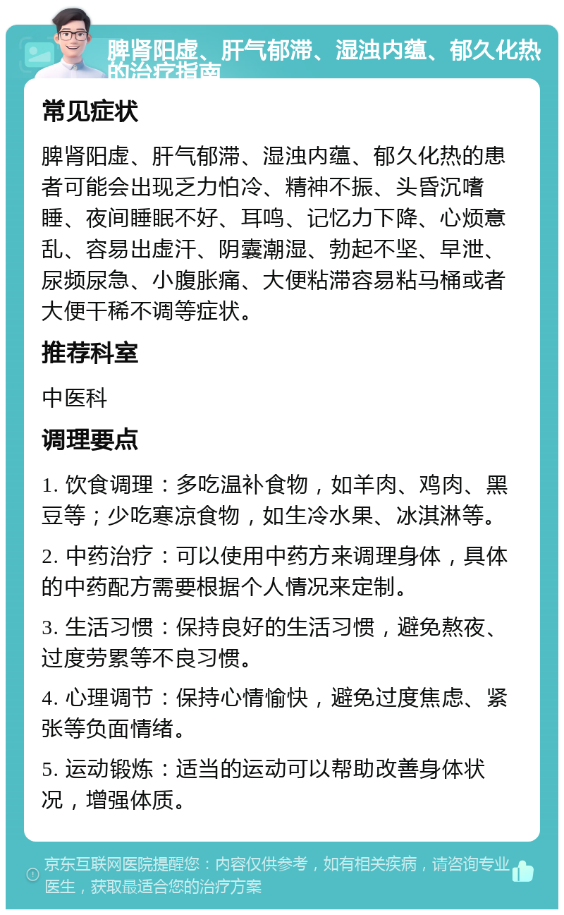 脾肾阳虚、肝气郁滞、湿浊内蕴、郁久化热的治疗指南 常见症状 脾肾阳虚、肝气郁滞、湿浊内蕴、郁久化热的患者可能会出现乏力怕冷、精神不振、头昏沉嗜睡、夜间睡眠不好、耳鸣、记忆力下降、心烦意乱、容易出虚汗、阴囊潮湿、勃起不坚、早泄、尿频尿急、小腹胀痛、大便粘滞容易粘马桶或者大便干稀不调等症状。 推荐科室 中医科 调理要点 1. 饮食调理：多吃温补食物，如羊肉、鸡肉、黑豆等；少吃寒凉食物，如生冷水果、冰淇淋等。 2. 中药治疗：可以使用中药方来调理身体，具体的中药配方需要根据个人情况来定制。 3. 生活习惯：保持良好的生活习惯，避免熬夜、过度劳累等不良习惯。 4. 心理调节：保持心情愉快，避免过度焦虑、紧张等负面情绪。 5. 运动锻炼：适当的运动可以帮助改善身体状况，增强体质。