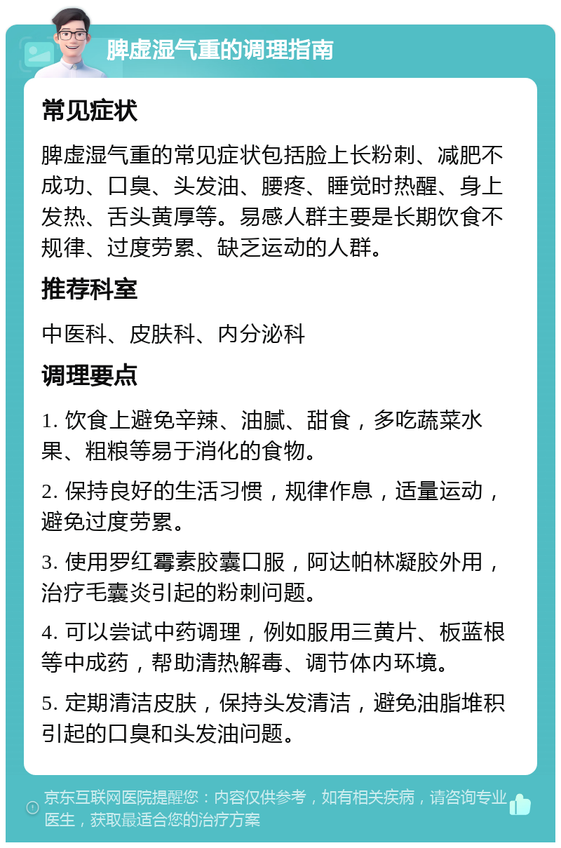 脾虚湿气重的调理指南 常见症状 脾虚湿气重的常见症状包括脸上长粉刺、减肥不成功、口臭、头发油、腰疼、睡觉时热醒、身上发热、舌头黄厚等。易感人群主要是长期饮食不规律、过度劳累、缺乏运动的人群。 推荐科室 中医科、皮肤科、内分泌科 调理要点 1. 饮食上避免辛辣、油腻、甜食，多吃蔬菜水果、粗粮等易于消化的食物。 2. 保持良好的生活习惯，规律作息，适量运动，避免过度劳累。 3. 使用罗红霉素胶囊口服，阿达帕林凝胶外用，治疗毛囊炎引起的粉刺问题。 4. 可以尝试中药调理，例如服用三黄片、板蓝根等中成药，帮助清热解毒、调节体内环境。 5. 定期清洁皮肤，保持头发清洁，避免油脂堆积引起的口臭和头发油问题。