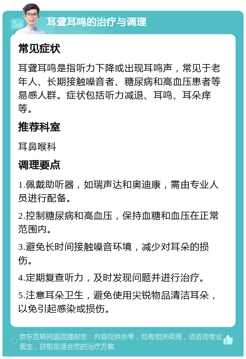 耳聋耳鸣的治疗与调理 常见症状 耳聋耳鸣是指听力下降或出现耳鸣声，常见于老年人、长期接触噪音者、糖尿病和高血压患者等易感人群。症状包括听力减退、耳鸣、耳朵痒等。 推荐科室 耳鼻喉科 调理要点 1.佩戴助听器，如瑞声达和奥迪康，需由专业人员进行配备。 2.控制糖尿病和高血压，保持血糖和血压在正常范围内。 3.避免长时间接触噪音环境，减少对耳朵的损伤。 4.定期复查听力，及时发现问题并进行治疗。 5.注意耳朵卫生，避免使用尖锐物品清洁耳朵，以免引起感染或损伤。