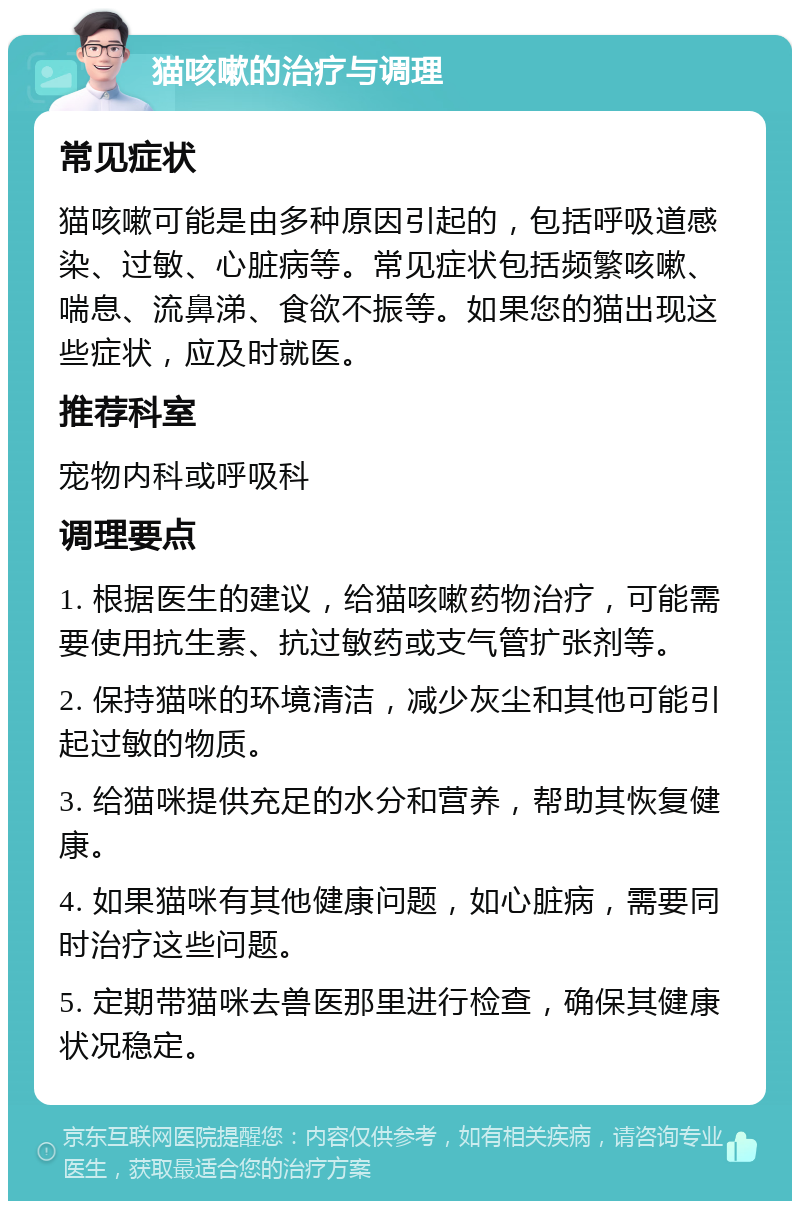 猫咳嗽的治疗与调理 常见症状 猫咳嗽可能是由多种原因引起的，包括呼吸道感染、过敏、心脏病等。常见症状包括频繁咳嗽、喘息、流鼻涕、食欲不振等。如果您的猫出现这些症状，应及时就医。 推荐科室 宠物内科或呼吸科 调理要点 1. 根据医生的建议，给猫咳嗽药物治疗，可能需要使用抗生素、抗过敏药或支气管扩张剂等。 2. 保持猫咪的环境清洁，减少灰尘和其他可能引起过敏的物质。 3. 给猫咪提供充足的水分和营养，帮助其恢复健康。 4. 如果猫咪有其他健康问题，如心脏病，需要同时治疗这些问题。 5. 定期带猫咪去兽医那里进行检查，确保其健康状况稳定。