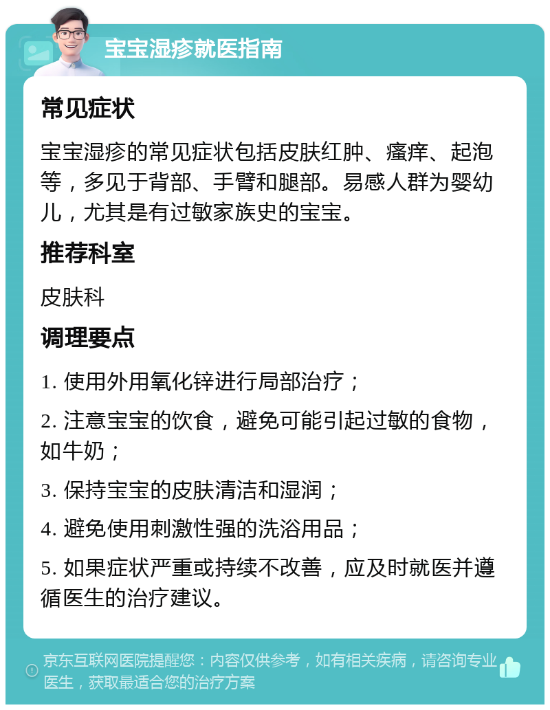 宝宝湿疹就医指南 常见症状 宝宝湿疹的常见症状包括皮肤红肿、瘙痒、起泡等，多见于背部、手臂和腿部。易感人群为婴幼儿，尤其是有过敏家族史的宝宝。 推荐科室 皮肤科 调理要点 1. 使用外用氧化锌进行局部治疗； 2. 注意宝宝的饮食，避免可能引起过敏的食物，如牛奶； 3. 保持宝宝的皮肤清洁和湿润； 4. 避免使用刺激性强的洗浴用品； 5. 如果症状严重或持续不改善，应及时就医并遵循医生的治疗建议。