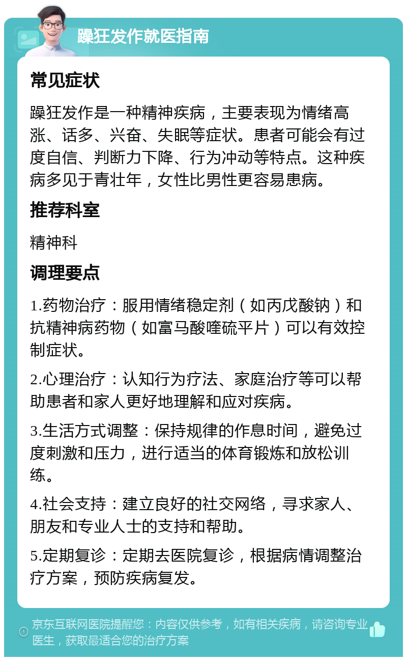 躁狂发作就医指南 常见症状 躁狂发作是一种精神疾病，主要表现为情绪高涨、话多、兴奋、失眠等症状。患者可能会有过度自信、判断力下降、行为冲动等特点。这种疾病多见于青壮年，女性比男性更容易患病。 推荐科室 精神科 调理要点 1.药物治疗：服用情绪稳定剂（如丙戊酸钠）和抗精神病药物（如富马酸喹硫平片）可以有效控制症状。 2.心理治疗：认知行为疗法、家庭治疗等可以帮助患者和家人更好地理解和应对疾病。 3.生活方式调整：保持规律的作息时间，避免过度刺激和压力，进行适当的体育锻炼和放松训练。 4.社会支持：建立良好的社交网络，寻求家人、朋友和专业人士的支持和帮助。 5.定期复诊：定期去医院复诊，根据病情调整治疗方案，预防疾病复发。