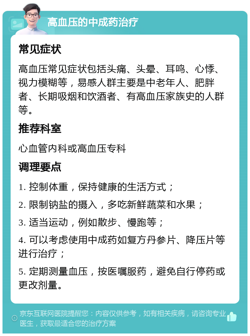 高血压的中成药治疗 常见症状 高血压常见症状包括头痛、头晕、耳鸣、心悸、视力模糊等，易感人群主要是中老年人、肥胖者、长期吸烟和饮酒者、有高血压家族史的人群等。 推荐科室 心血管内科或高血压专科 调理要点 1. 控制体重，保持健康的生活方式； 2. 限制钠盐的摄入，多吃新鲜蔬菜和水果； 3. 适当运动，例如散步、慢跑等； 4. 可以考虑使用中成药如复方丹参片、降压片等进行治疗； 5. 定期测量血压，按医嘱服药，避免自行停药或更改剂量。