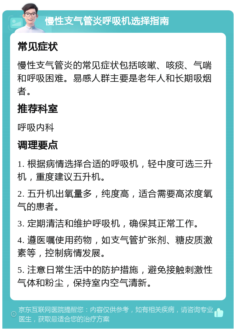 慢性支气管炎呼吸机选择指南 常见症状 慢性支气管炎的常见症状包括咳嗽、咳痰、气喘和呼吸困难。易感人群主要是老年人和长期吸烟者。 推荐科室 呼吸内科 调理要点 1. 根据病情选择合适的呼吸机，轻中度可选三升机，重度建议五升机。 2. 五升机出氧量多，纯度高，适合需要高浓度氧气的患者。 3. 定期清洁和维护呼吸机，确保其正常工作。 4. 遵医嘱使用药物，如支气管扩张剂、糖皮质激素等，控制病情发展。 5. 注意日常生活中的防护措施，避免接触刺激性气体和粉尘，保持室内空气清新。