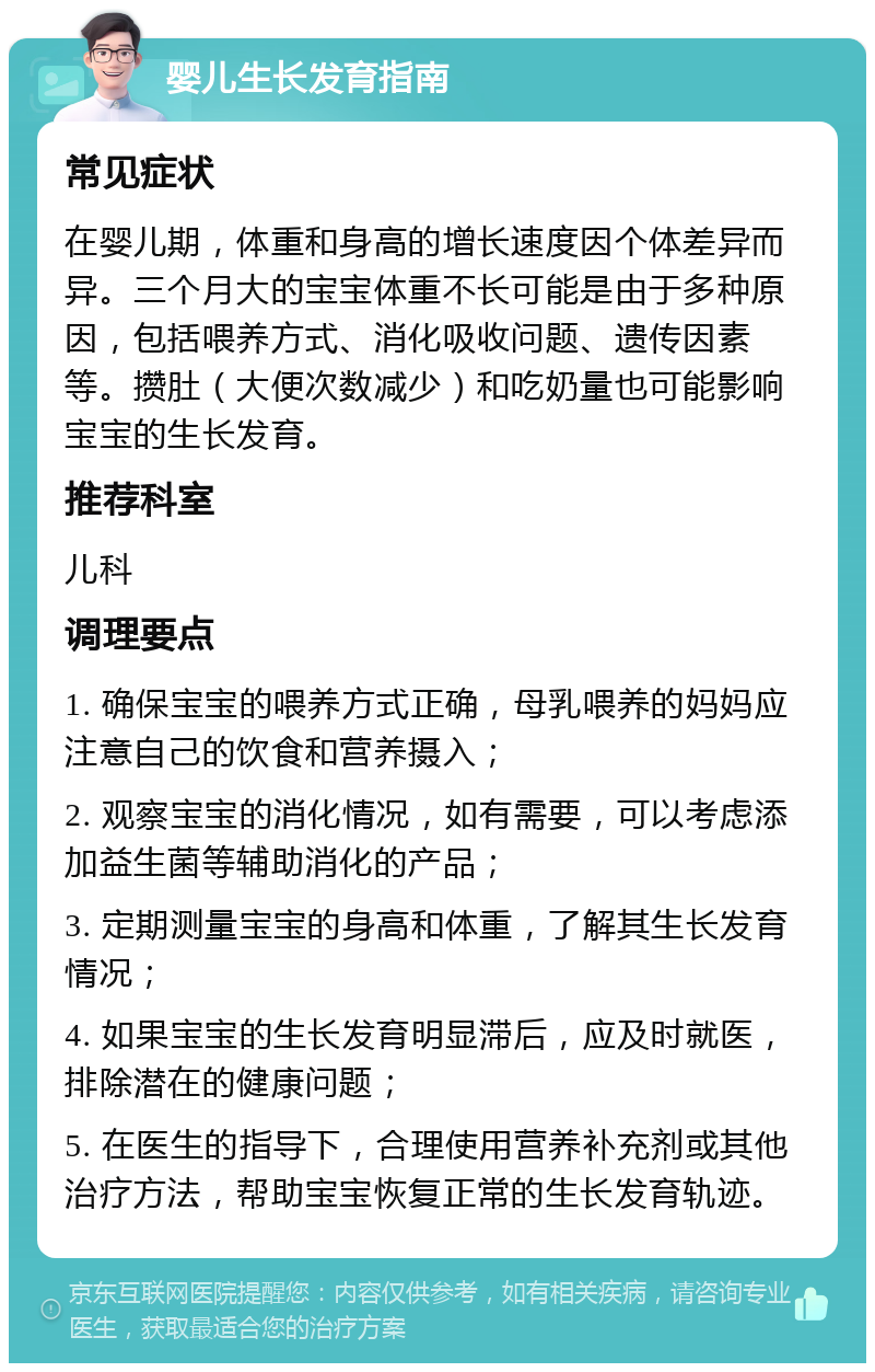 婴儿生长发育指南 常见症状 在婴儿期，体重和身高的增长速度因个体差异而异。三个月大的宝宝体重不长可能是由于多种原因，包括喂养方式、消化吸收问题、遗传因素等。攒肚（大便次数减少）和吃奶量也可能影响宝宝的生长发育。 推荐科室 儿科 调理要点 1. 确保宝宝的喂养方式正确，母乳喂养的妈妈应注意自己的饮食和营养摄入； 2. 观察宝宝的消化情况，如有需要，可以考虑添加益生菌等辅助消化的产品； 3. 定期测量宝宝的身高和体重，了解其生长发育情况； 4. 如果宝宝的生长发育明显滞后，应及时就医，排除潜在的健康问题； 5. 在医生的指导下，合理使用营养补充剂或其他治疗方法，帮助宝宝恢复正常的生长发育轨迹。