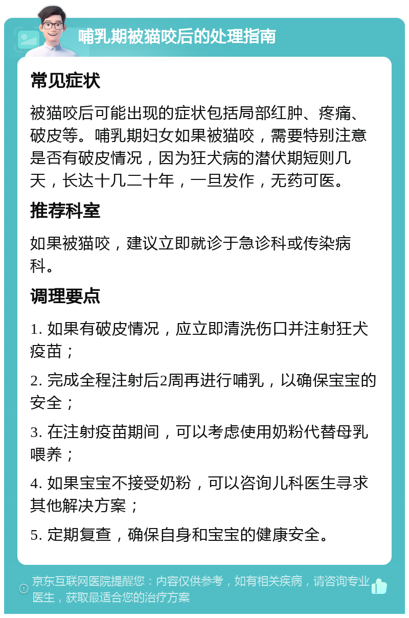 哺乳期被猫咬后的处理指南 常见症状 被猫咬后可能出现的症状包括局部红肿、疼痛、破皮等。哺乳期妇女如果被猫咬，需要特别注意是否有破皮情况，因为狂犬病的潜伏期短则几天，长达十几二十年，一旦发作，无药可医。 推荐科室 如果被猫咬，建议立即就诊于急诊科或传染病科。 调理要点 1. 如果有破皮情况，应立即清洗伤口并注射狂犬疫苗； 2. 完成全程注射后2周再进行哺乳，以确保宝宝的安全； 3. 在注射疫苗期间，可以考虑使用奶粉代替母乳喂养； 4. 如果宝宝不接受奶粉，可以咨询儿科医生寻求其他解决方案； 5. 定期复查，确保自身和宝宝的健康安全。