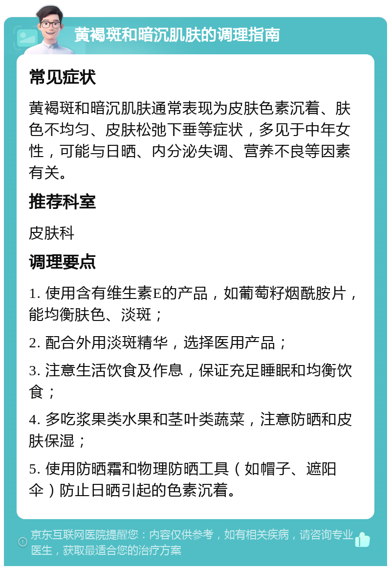 黄褐斑和暗沉肌肤的调理指南 常见症状 黄褐斑和暗沉肌肤通常表现为皮肤色素沉着、肤色不均匀、皮肤松弛下垂等症状，多见于中年女性，可能与日晒、内分泌失调、营养不良等因素有关。 推荐科室 皮肤科 调理要点 1. 使用含有维生素E的产品，如葡萄籽烟酰胺片，能均衡肤色、淡斑； 2. 配合外用淡斑精华，选择医用产品； 3. 注意生活饮食及作息，保证充足睡眠和均衡饮食； 4. 多吃浆果类水果和茎叶类蔬菜，注意防晒和皮肤保湿； 5. 使用防晒霜和物理防晒工具（如帽子、遮阳伞）防止日晒引起的色素沉着。