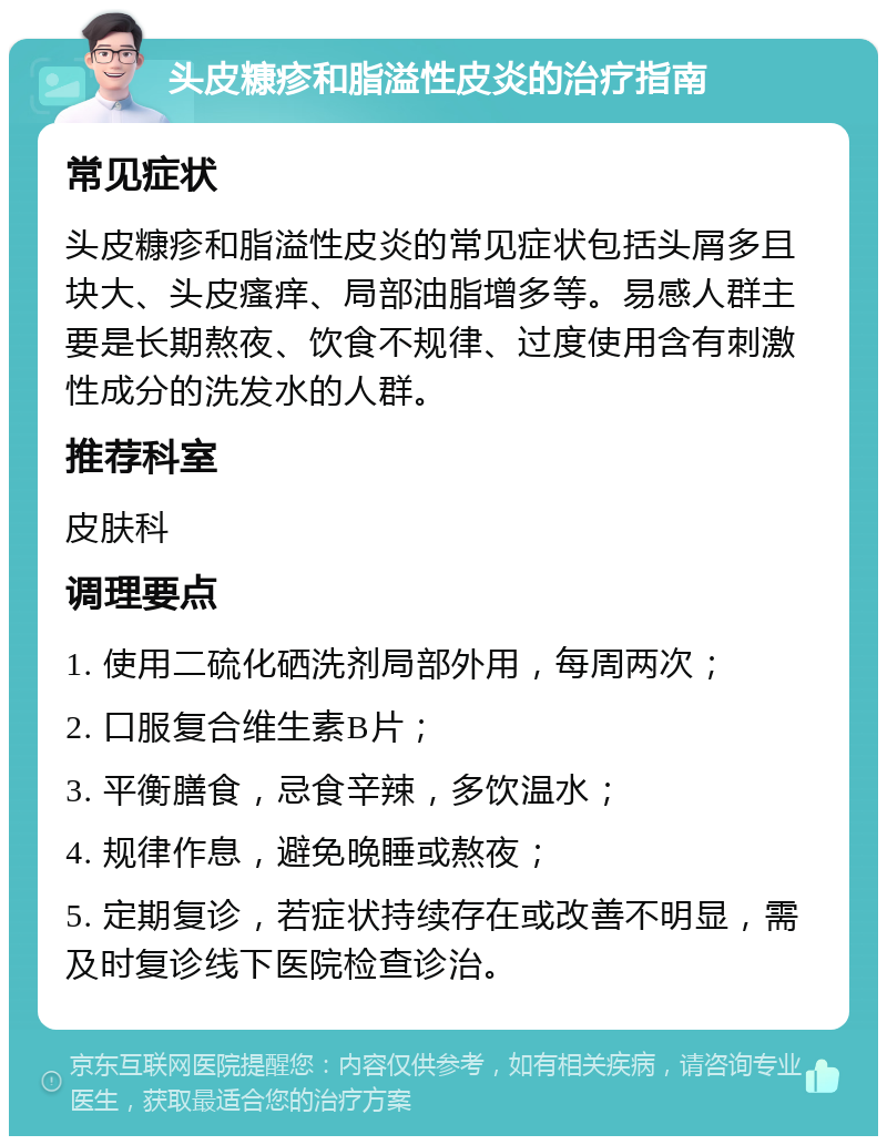 头皮糠疹和脂溢性皮炎的治疗指南 常见症状 头皮糠疹和脂溢性皮炎的常见症状包括头屑多且块大、头皮瘙痒、局部油脂增多等。易感人群主要是长期熬夜、饮食不规律、过度使用含有刺激性成分的洗发水的人群。 推荐科室 皮肤科 调理要点 1. 使用二硫化硒洗剂局部外用，每周两次； 2. 口服复合维生素B片； 3. 平衡膳食，忌食辛辣，多饮温水； 4. 规律作息，避免晚睡或熬夜； 5. 定期复诊，若症状持续存在或改善不明显，需及时复诊线下医院检查诊治。