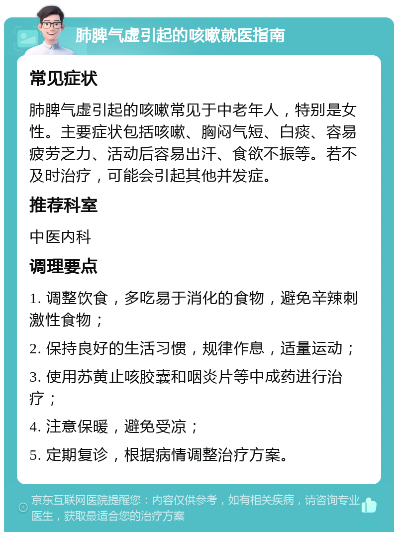 肺脾气虚引起的咳嗽就医指南 常见症状 肺脾气虚引起的咳嗽常见于中老年人，特别是女性。主要症状包括咳嗽、胸闷气短、白痰、容易疲劳乏力、活动后容易出汗、食欲不振等。若不及时治疗，可能会引起其他并发症。 推荐科室 中医内科 调理要点 1. 调整饮食，多吃易于消化的食物，避免辛辣刺激性食物； 2. 保持良好的生活习惯，规律作息，适量运动； 3. 使用苏黄止咳胶囊和咽炎片等中成药进行治疗； 4. 注意保暖，避免受凉； 5. 定期复诊，根据病情调整治疗方案。