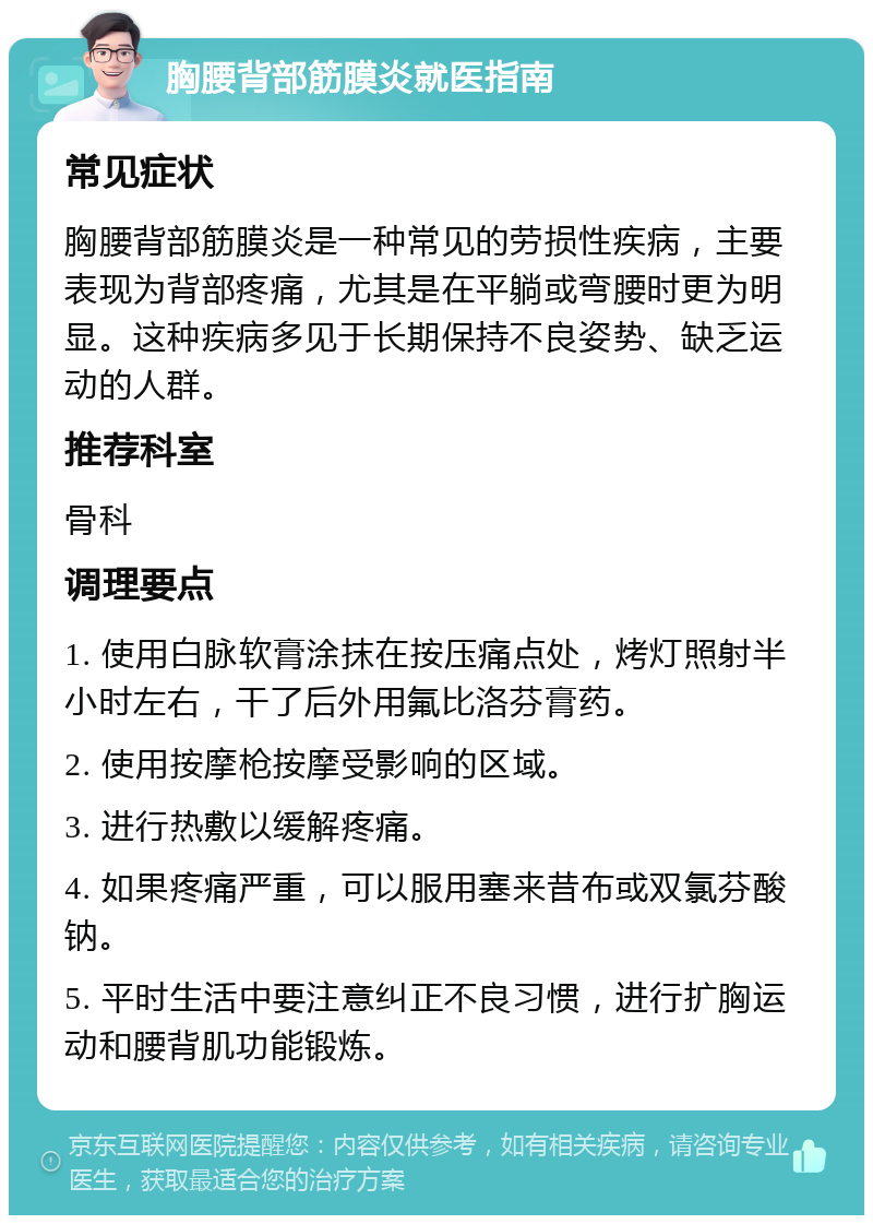 胸腰背部筋膜炎就医指南 常见症状 胸腰背部筋膜炎是一种常见的劳损性疾病，主要表现为背部疼痛，尤其是在平躺或弯腰时更为明显。这种疾病多见于长期保持不良姿势、缺乏运动的人群。 推荐科室 骨科 调理要点 1. 使用白脉软膏涂抹在按压痛点处，烤灯照射半小时左右，干了后外用氟比洛芬膏药。 2. 使用按摩枪按摩受影响的区域。 3. 进行热敷以缓解疼痛。 4. 如果疼痛严重，可以服用塞来昔布或双氯芬酸钠。 5. 平时生活中要注意纠正不良习惯，进行扩胸运动和腰背肌功能锻炼。