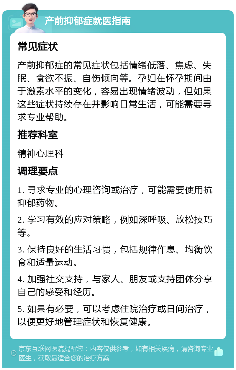 产前抑郁症就医指南 常见症状 产前抑郁症的常见症状包括情绪低落、焦虑、失眠、食欲不振、自伤倾向等。孕妇在怀孕期间由于激素水平的变化，容易出现情绪波动，但如果这些症状持续存在并影响日常生活，可能需要寻求专业帮助。 推荐科室 精神心理科 调理要点 1. 寻求专业的心理咨询或治疗，可能需要使用抗抑郁药物。 2. 学习有效的应对策略，例如深呼吸、放松技巧等。 3. 保持良好的生活习惯，包括规律作息、均衡饮食和适量运动。 4. 加强社交支持，与家人、朋友或支持团体分享自己的感受和经历。 5. 如果有必要，可以考虑住院治疗或日间治疗，以便更好地管理症状和恢复健康。