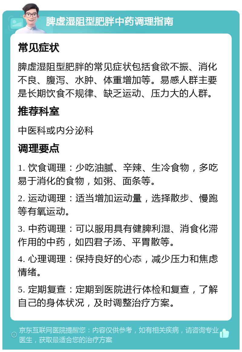 脾虚湿阻型肥胖中药调理指南 常见症状 脾虚湿阻型肥胖的常见症状包括食欲不振、消化不良、腹泻、水肿、体重增加等。易感人群主要是长期饮食不规律、缺乏运动、压力大的人群。 推荐科室 中医科或内分泌科 调理要点 1. 饮食调理：少吃油腻、辛辣、生冷食物，多吃易于消化的食物，如粥、面条等。 2. 运动调理：适当增加运动量，选择散步、慢跑等有氧运动。 3. 中药调理：可以服用具有健脾利湿、消食化滞作用的中药，如四君子汤、平胃散等。 4. 心理调理：保持良好的心态，减少压力和焦虑情绪。 5. 定期复查：定期到医院进行体检和复查，了解自己的身体状况，及时调整治疗方案。