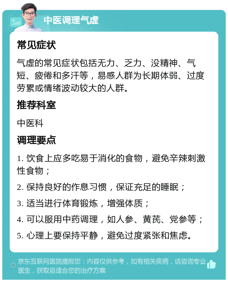 中医调理气虚 常见症状 气虚的常见症状包括无力、乏力、没精神、气短、疲倦和多汗等，易感人群为长期体弱、过度劳累或情绪波动较大的人群。 推荐科室 中医科 调理要点 1. 饮食上应多吃易于消化的食物，避免辛辣刺激性食物； 2. 保持良好的作息习惯，保证充足的睡眠； 3. 适当进行体育锻炼，增强体质； 4. 可以服用中药调理，如人参、黄芪、党参等； 5. 心理上要保持平静，避免过度紧张和焦虑。