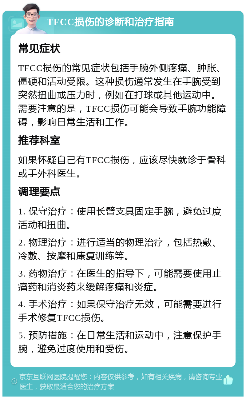 TFCC损伤的诊断和治疗指南 常见症状 TFCC损伤的常见症状包括手腕外侧疼痛、肿胀、僵硬和活动受限。这种损伤通常发生在手腕受到突然扭曲或压力时，例如在打球或其他运动中。需要注意的是，TFCC损伤可能会导致手腕功能障碍，影响日常生活和工作。 推荐科室 如果怀疑自己有TFCC损伤，应该尽快就诊于骨科或手外科医生。 调理要点 1. 保守治疗：使用长臂支具固定手腕，避免过度活动和扭曲。 2. 物理治疗：进行适当的物理治疗，包括热敷、冷敷、按摩和康复训练等。 3. 药物治疗：在医生的指导下，可能需要使用止痛药和消炎药来缓解疼痛和炎症。 4. 手术治疗：如果保守治疗无效，可能需要进行手术修复TFCC损伤。 5. 预防措施：在日常生活和运动中，注意保护手腕，避免过度使用和受伤。