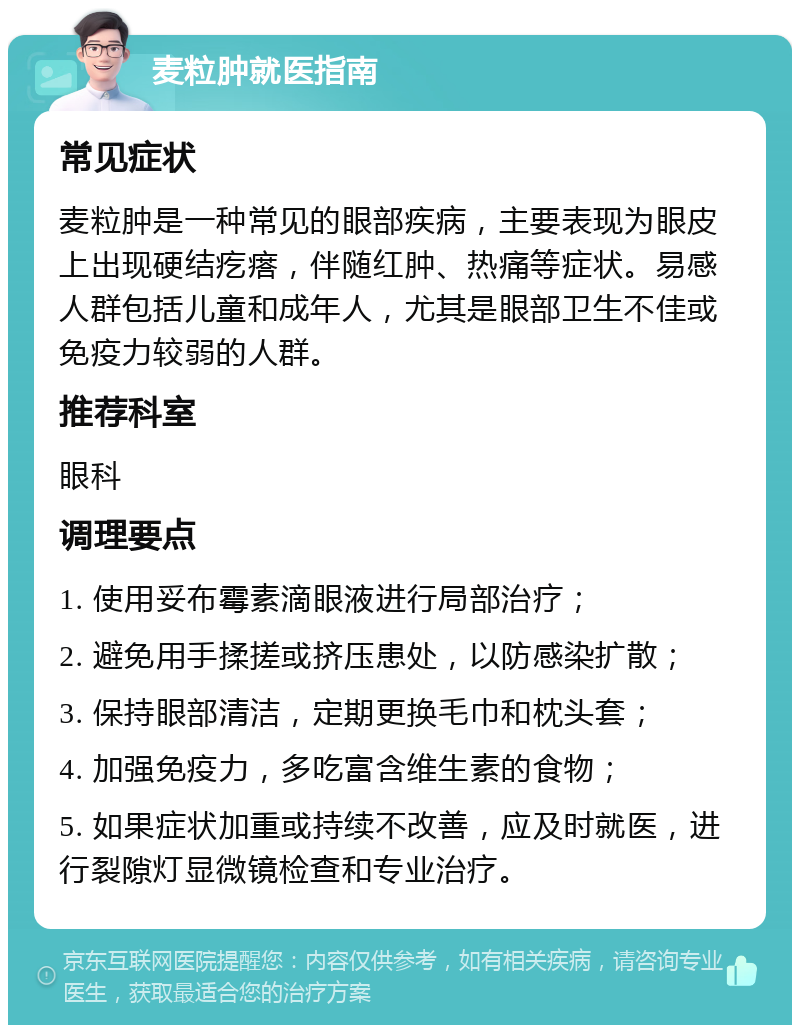 麦粒肿就医指南 常见症状 麦粒肿是一种常见的眼部疾病，主要表现为眼皮上出现硬结疙瘩，伴随红肿、热痛等症状。易感人群包括儿童和成年人，尤其是眼部卫生不佳或免疫力较弱的人群。 推荐科室 眼科 调理要点 1. 使用妥布霉素滴眼液进行局部治疗； 2. 避免用手揉搓或挤压患处，以防感染扩散； 3. 保持眼部清洁，定期更换毛巾和枕头套； 4. 加强免疫力，多吃富含维生素的食物； 5. 如果症状加重或持续不改善，应及时就医，进行裂隙灯显微镜检查和专业治疗。