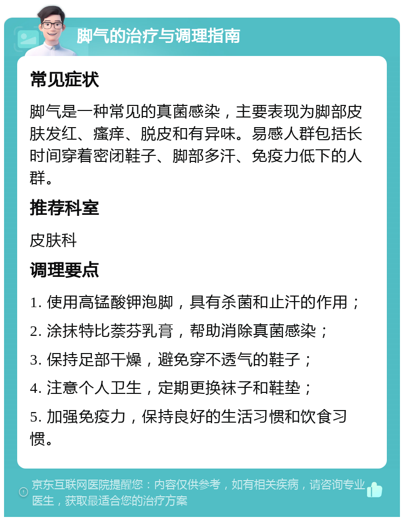 脚气的治疗与调理指南 常见症状 脚气是一种常见的真菌感染，主要表现为脚部皮肤发红、瘙痒、脱皮和有异味。易感人群包括长时间穿着密闭鞋子、脚部多汗、免疫力低下的人群。 推荐科室 皮肤科 调理要点 1. 使用高锰酸钾泡脚，具有杀菌和止汗的作用； 2. 涂抹特比萘芬乳膏，帮助消除真菌感染； 3. 保持足部干燥，避免穿不透气的鞋子； 4. 注意个人卫生，定期更换袜子和鞋垫； 5. 加强免疫力，保持良好的生活习惯和饮食习惯。