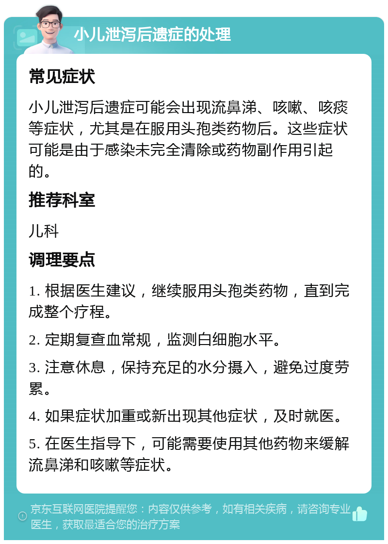 小儿泄泻后遗症的处理 常见症状 小儿泄泻后遗症可能会出现流鼻涕、咳嗽、咳痰等症状，尤其是在服用头孢类药物后。这些症状可能是由于感染未完全清除或药物副作用引起的。 推荐科室 儿科 调理要点 1. 根据医生建议，继续服用头孢类药物，直到完成整个疗程。 2. 定期复查血常规，监测白细胞水平。 3. 注意休息，保持充足的水分摄入，避免过度劳累。 4. 如果症状加重或新出现其他症状，及时就医。 5. 在医生指导下，可能需要使用其他药物来缓解流鼻涕和咳嗽等症状。