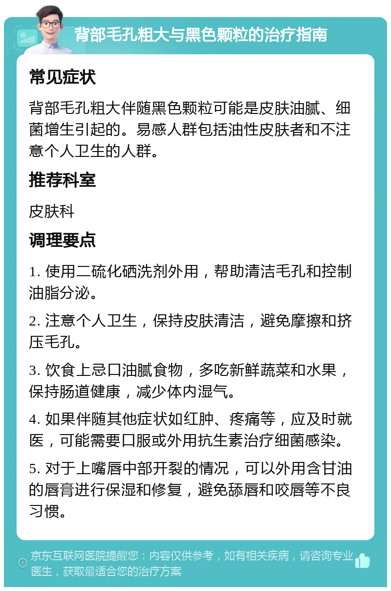 背部毛孔粗大与黑色颗粒的治疗指南 常见症状 背部毛孔粗大伴随黑色颗粒可能是皮肤油腻、细菌增生引起的。易感人群包括油性皮肤者和不注意个人卫生的人群。 推荐科室 皮肤科 调理要点 1. 使用二硫化硒洗剂外用，帮助清洁毛孔和控制油脂分泌。 2. 注意个人卫生，保持皮肤清洁，避免摩擦和挤压毛孔。 3. 饮食上忌口油腻食物，多吃新鲜蔬菜和水果，保持肠道健康，减少体内湿气。 4. 如果伴随其他症状如红肿、疼痛等，应及时就医，可能需要口服或外用抗生素治疗细菌感染。 5. 对于上嘴唇中部开裂的情况，可以外用含甘油的唇膏进行保湿和修复，避免舔唇和咬唇等不良习惯。