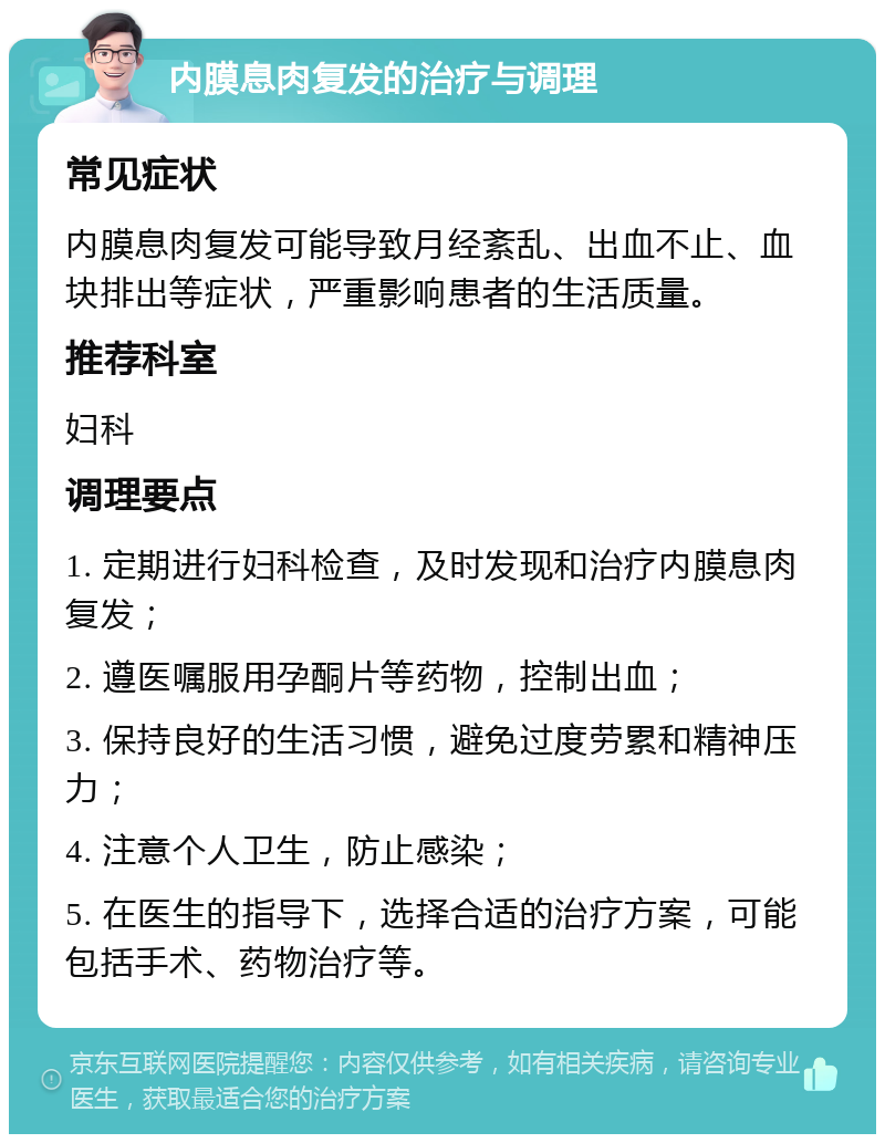 内膜息肉复发的治疗与调理 常见症状 内膜息肉复发可能导致月经紊乱、出血不止、血块排出等症状，严重影响患者的生活质量。 推荐科室 妇科 调理要点 1. 定期进行妇科检查，及时发现和治疗内膜息肉复发； 2. 遵医嘱服用孕酮片等药物，控制出血； 3. 保持良好的生活习惯，避免过度劳累和精神压力； 4. 注意个人卫生，防止感染； 5. 在医生的指导下，选择合适的治疗方案，可能包括手术、药物治疗等。