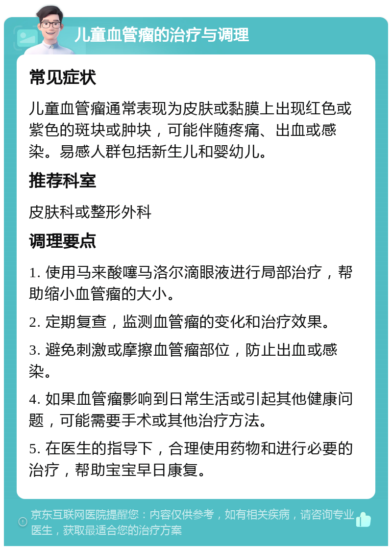 儿童血管瘤的治疗与调理 常见症状 儿童血管瘤通常表现为皮肤或黏膜上出现红色或紫色的斑块或肿块，可能伴随疼痛、出血或感染。易感人群包括新生儿和婴幼儿。 推荐科室 皮肤科或整形外科 调理要点 1. 使用马来酸噻马洛尔滴眼液进行局部治疗，帮助缩小血管瘤的大小。 2. 定期复查，监测血管瘤的变化和治疗效果。 3. 避免刺激或摩擦血管瘤部位，防止出血或感染。 4. 如果血管瘤影响到日常生活或引起其他健康问题，可能需要手术或其他治疗方法。 5. 在医生的指导下，合理使用药物和进行必要的治疗，帮助宝宝早日康复。