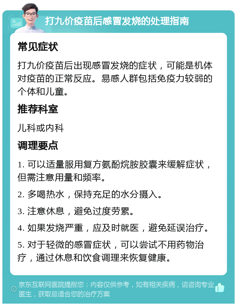 打九价疫苗后感冒发烧的处理指南 常见症状 打九价疫苗后出现感冒发烧的症状，可能是机体对疫苗的正常反应。易感人群包括免疫力较弱的个体和儿童。 推荐科室 儿科或内科 调理要点 1. 可以适量服用复方氨酚烷胺胶囊来缓解症状，但需注意用量和频率。 2. 多喝热水，保持充足的水分摄入。 3. 注意休息，避免过度劳累。 4. 如果发烧严重，应及时就医，避免延误治疗。 5. 对于轻微的感冒症状，可以尝试不用药物治疗，通过休息和饮食调理来恢复健康。