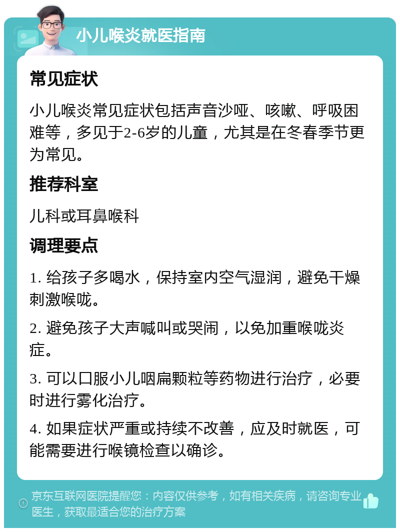 小儿喉炎就医指南 常见症状 小儿喉炎常见症状包括声音沙哑、咳嗽、呼吸困难等，多见于2-6岁的儿童，尤其是在冬春季节更为常见。 推荐科室 儿科或耳鼻喉科 调理要点 1. 给孩子多喝水，保持室内空气湿润，避免干燥刺激喉咙。 2. 避免孩子大声喊叫或哭闹，以免加重喉咙炎症。 3. 可以口服小儿咽扁颗粒等药物进行治疗，必要时进行雾化治疗。 4. 如果症状严重或持续不改善，应及时就医，可能需要进行喉镜检查以确诊。