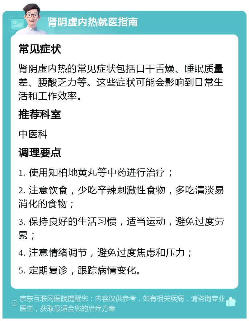 肾阴虚内热就医指南 常见症状 肾阴虚内热的常见症状包括口干舌燥、睡眠质量差、腰酸乏力等。这些症状可能会影响到日常生活和工作效率。 推荐科室 中医科 调理要点 1. 使用知柏地黄丸等中药进行治疗； 2. 注意饮食，少吃辛辣刺激性食物，多吃清淡易消化的食物； 3. 保持良好的生活习惯，适当运动，避免过度劳累； 4. 注意情绪调节，避免过度焦虑和压力； 5. 定期复诊，跟踪病情变化。