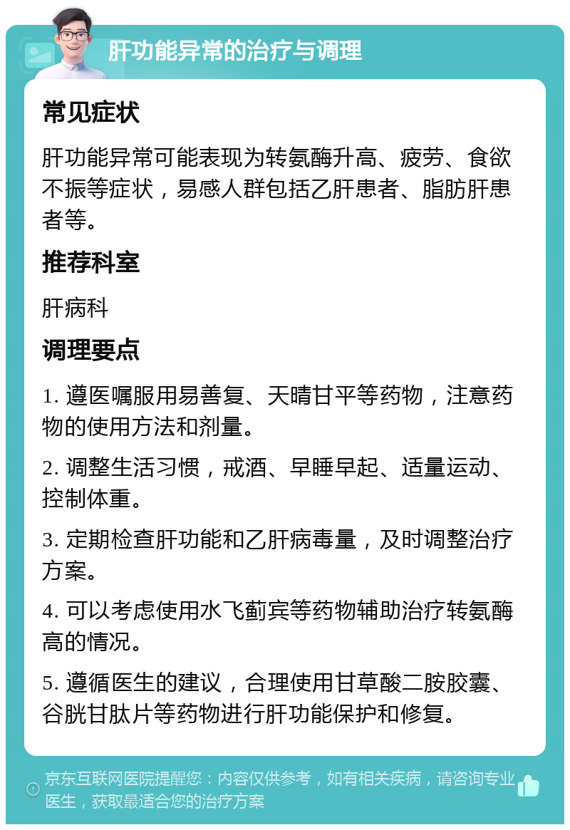 肝功能异常的治疗与调理 常见症状 肝功能异常可能表现为转氨酶升高、疲劳、食欲不振等症状，易感人群包括乙肝患者、脂肪肝患者等。 推荐科室 肝病科 调理要点 1. 遵医嘱服用易善复、天晴甘平等药物，注意药物的使用方法和剂量。 2. 调整生活习惯，戒酒、早睡早起、适量运动、控制体重。 3. 定期检查肝功能和乙肝病毒量，及时调整治疗方案。 4. 可以考虑使用水飞蓟宾等药物辅助治疗转氨酶高的情况。 5. 遵循医生的建议，合理使用甘草酸二胺胶囊、谷胱甘肽片等药物进行肝功能保护和修复。