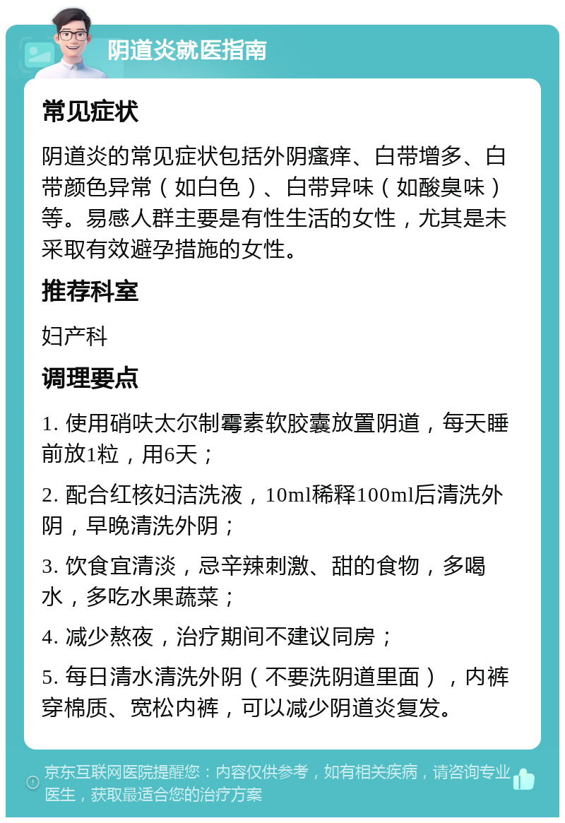 阴道炎就医指南 常见症状 阴道炎的常见症状包括外阴瘙痒、白带增多、白带颜色异常（如白色）、白带异味（如酸臭味）等。易感人群主要是有性生活的女性，尤其是未采取有效避孕措施的女性。 推荐科室 妇产科 调理要点 1. 使用硝呋太尔制霉素软胶囊放置阴道，每天睡前放1粒，用6天； 2. 配合红核妇洁洗液，10ml稀释100ml后清洗外阴，早晚清洗外阴； 3. 饮食宜清淡，忌辛辣刺激、甜的食物，多喝水，多吃水果蔬菜； 4. 减少熬夜，治疗期间不建议同房； 5. 每日清水清洗外阴（不要洗阴道里面），内裤穿棉质、宽松内裤，可以减少阴道炎复发。