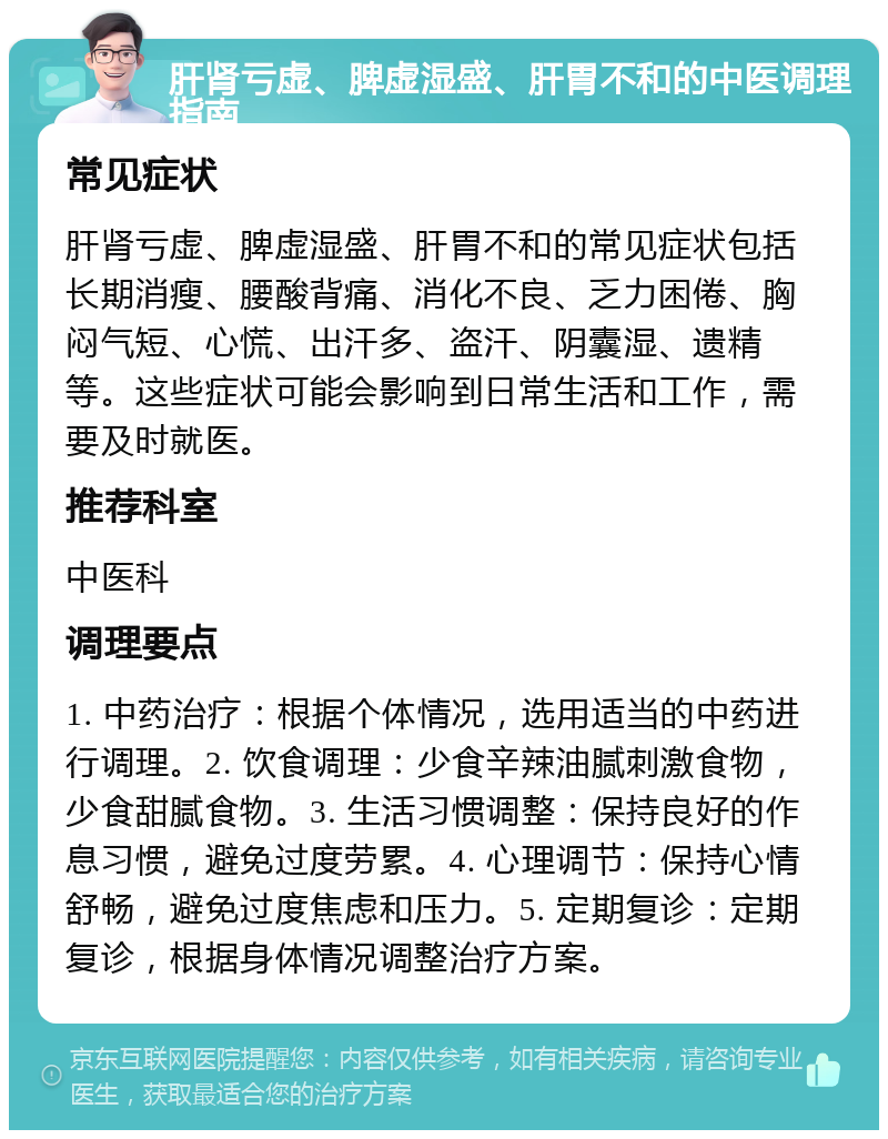 肝肾亏虚、脾虚湿盛、肝胃不和的中医调理指南 常见症状 肝肾亏虚、脾虚湿盛、肝胃不和的常见症状包括长期消瘦、腰酸背痛、消化不良、乏力困倦、胸闷气短、心慌、出汗多、盗汗、阴囊湿、遗精等。这些症状可能会影响到日常生活和工作，需要及时就医。 推荐科室 中医科 调理要点 1. 中药治疗：根据个体情况，选用适当的中药进行调理。2. 饮食调理：少食辛辣油腻刺激食物，少食甜腻食物。3. 生活习惯调整：保持良好的作息习惯，避免过度劳累。4. 心理调节：保持心情舒畅，避免过度焦虑和压力。5. 定期复诊：定期复诊，根据身体情况调整治疗方案。