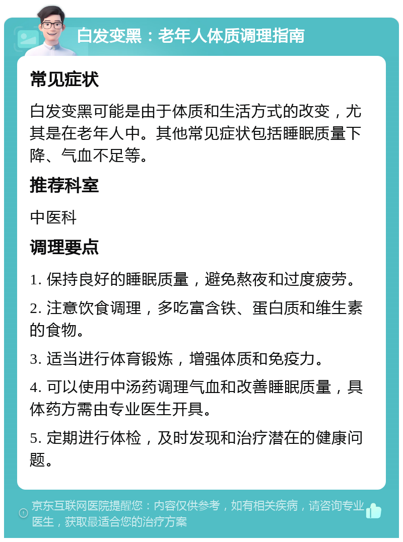 白发变黑：老年人体质调理指南 常见症状 白发变黑可能是由于体质和生活方式的改变，尤其是在老年人中。其他常见症状包括睡眠质量下降、气血不足等。 推荐科室 中医科 调理要点 1. 保持良好的睡眠质量，避免熬夜和过度疲劳。 2. 注意饮食调理，多吃富含铁、蛋白质和维生素的食物。 3. 适当进行体育锻炼，增强体质和免疫力。 4. 可以使用中汤药调理气血和改善睡眠质量，具体药方需由专业医生开具。 5. 定期进行体检，及时发现和治疗潜在的健康问题。