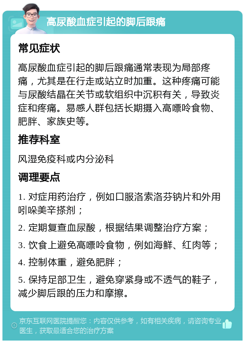 高尿酸血症引起的脚后跟痛 常见症状 高尿酸血症引起的脚后跟痛通常表现为局部疼痛，尤其是在行走或站立时加重。这种疼痛可能与尿酸结晶在关节或软组织中沉积有关，导致炎症和疼痛。易感人群包括长期摄入高嘌呤食物、肥胖、家族史等。 推荐科室 风湿免疫科或内分泌科 调理要点 1. 对症用药治疗，例如口服洛索洛芬钠片和外用吲哚美辛搽剂； 2. 定期复查血尿酸，根据结果调整治疗方案； 3. 饮食上避免高嘌呤食物，例如海鲜、红肉等； 4. 控制体重，避免肥胖； 5. 保持足部卫生，避免穿紧身或不透气的鞋子，减少脚后跟的压力和摩擦。