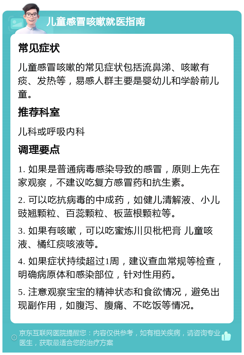 儿童感冒咳嗽就医指南 常见症状 儿童感冒咳嗽的常见症状包括流鼻涕、咳嗽有痰、发热等，易感人群主要是婴幼儿和学龄前儿童。 推荐科室 儿科或呼吸内科 调理要点 1. 如果是普通病毒感染导致的感冒，原则上先在家观察，不建议吃复方感冒药和抗生素。 2. 可以吃抗病毒的中成药，如健儿清解液、小儿豉翘颗粒、百蕊颗粒、板蓝根颗粒等。 3. 如果有咳嗽，可以吃蜜炼川贝枇杷膏 儿童咳液、橘红痰咳液等。 4. 如果症状持续超过1周，建议查血常规等检查，明确病原体和感染部位，针对性用药。 5. 注意观察宝宝的精神状态和食欲情况，避免出现副作用，如腹泻、腹痛、不吃饭等情况。