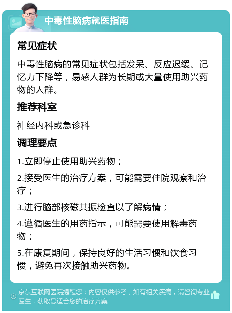 中毒性脑病就医指南 常见症状 中毒性脑病的常见症状包括发呆、反应迟缓、记忆力下降等，易感人群为长期或大量使用助兴药物的人群。 推荐科室 神经内科或急诊科 调理要点 1.立即停止使用助兴药物； 2.接受医生的治疗方案，可能需要住院观察和治疗； 3.进行脑部核磁共振检查以了解病情； 4.遵循医生的用药指示，可能需要使用解毒药物； 5.在康复期间，保持良好的生活习惯和饮食习惯，避免再次接触助兴药物。