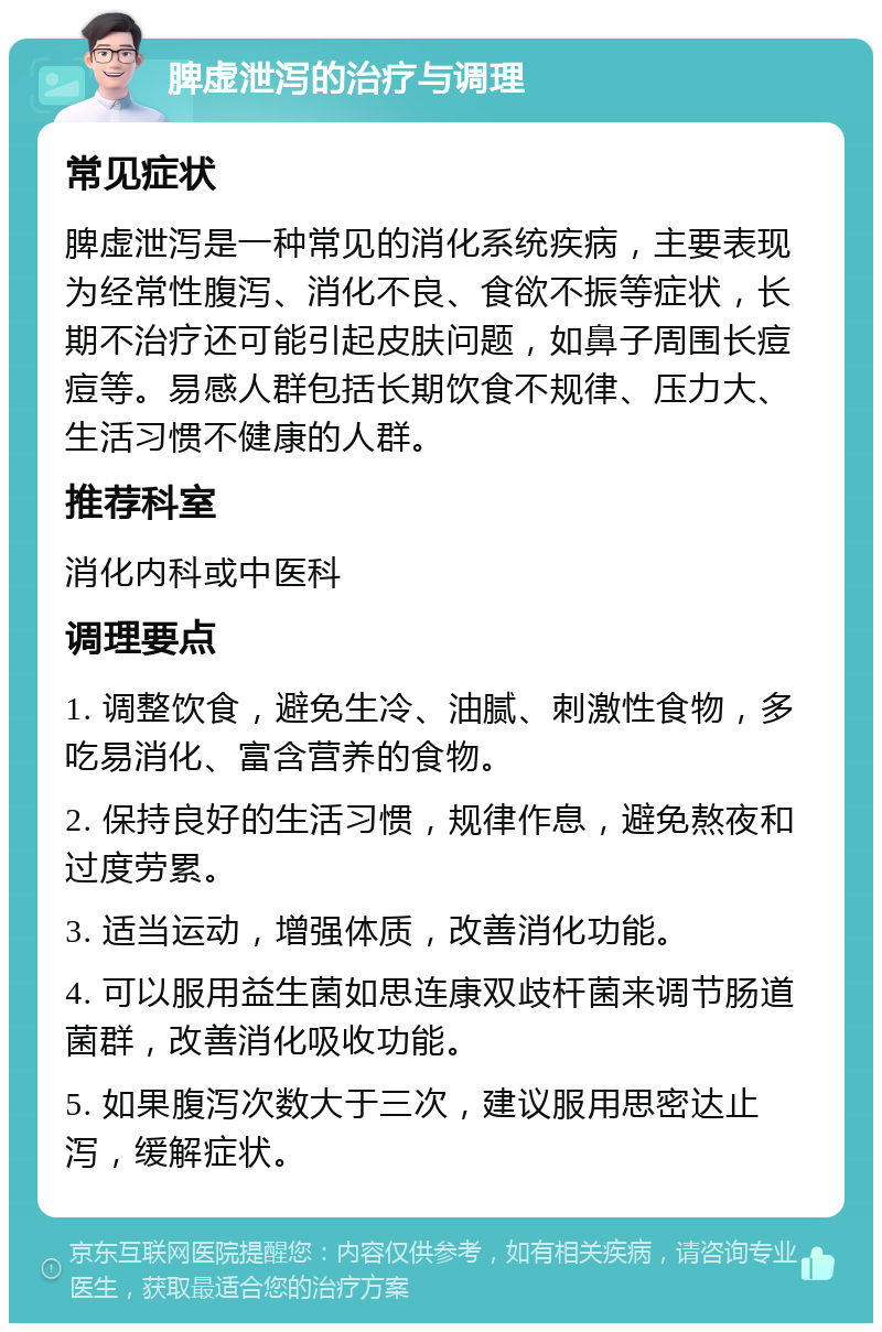 脾虚泄泻的治疗与调理 常见症状 脾虚泄泻是一种常见的消化系统疾病，主要表现为经常性腹泻、消化不良、食欲不振等症状，长期不治疗还可能引起皮肤问题，如鼻子周围长痘痘等。易感人群包括长期饮食不规律、压力大、生活习惯不健康的人群。 推荐科室 消化内科或中医科 调理要点 1. 调整饮食，避免生冷、油腻、刺激性食物，多吃易消化、富含营养的食物。 2. 保持良好的生活习惯，规律作息，避免熬夜和过度劳累。 3. 适当运动，增强体质，改善消化功能。 4. 可以服用益生菌如思连康双歧杆菌来调节肠道菌群，改善消化吸收功能。 5. 如果腹泻次数大于三次，建议服用思密达止泻，缓解症状。