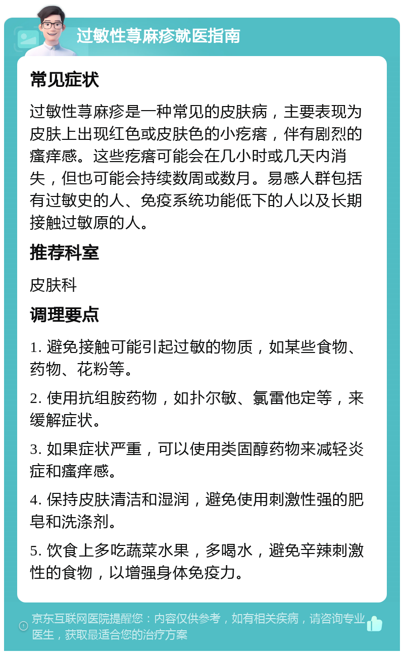 过敏性荨麻疹就医指南 常见症状 过敏性荨麻疹是一种常见的皮肤病，主要表现为皮肤上出现红色或皮肤色的小疙瘩，伴有剧烈的瘙痒感。这些疙瘩可能会在几小时或几天内消失，但也可能会持续数周或数月。易感人群包括有过敏史的人、免疫系统功能低下的人以及长期接触过敏原的人。 推荐科室 皮肤科 调理要点 1. 避免接触可能引起过敏的物质，如某些食物、药物、花粉等。 2. 使用抗组胺药物，如扑尔敏、氯雷他定等，来缓解症状。 3. 如果症状严重，可以使用类固醇药物来减轻炎症和瘙痒感。 4. 保持皮肤清洁和湿润，避免使用刺激性强的肥皂和洗涤剂。 5. 饮食上多吃蔬菜水果，多喝水，避免辛辣刺激性的食物，以增强身体免疫力。