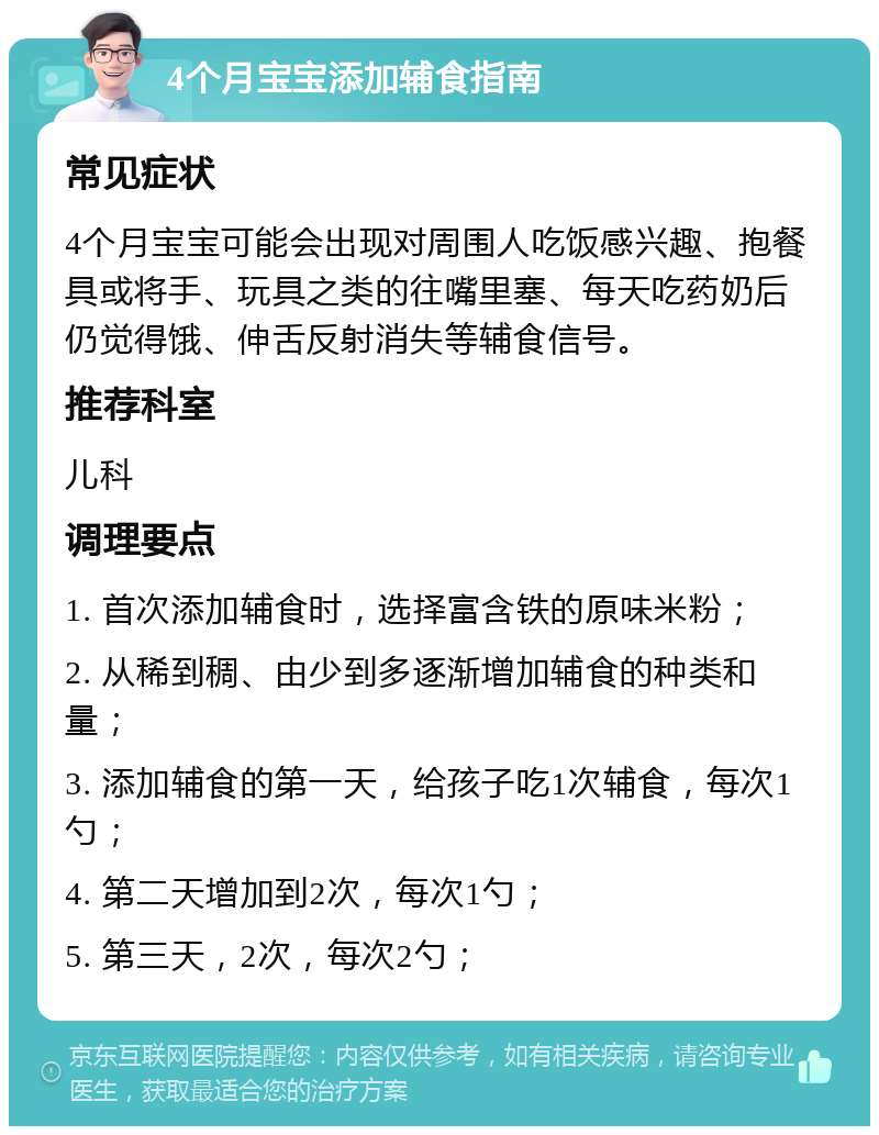 4个月宝宝添加辅食指南 常见症状 4个月宝宝可能会出现对周围人吃饭感兴趣、抱餐具或将手、玩具之类的往嘴里塞、每天吃药奶后仍觉得饿、伸舌反射消失等辅食信号。 推荐科室 儿科 调理要点 1. 首次添加辅食时，选择富含铁的原味米粉； 2. 从稀到稠、由少到多逐渐增加辅食的种类和量； 3. 添加辅食的第一天，给孩子吃1次辅食，每次1勺； 4. 第二天增加到2次，每次1勺； 5. 第三天，2次，每次2勺；