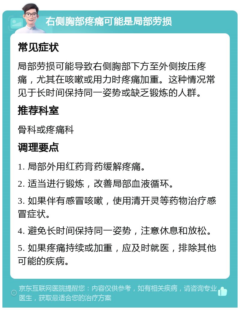 右侧胸部疼痛可能是局部劳损 常见症状 局部劳损可能导致右侧胸部下方至外侧按压疼痛，尤其在咳嗽或用力时疼痛加重。这种情况常见于长时间保持同一姿势或缺乏锻炼的人群。 推荐科室 骨科或疼痛科 调理要点 1. 局部外用红药膏药缓解疼痛。 2. 适当进行锻炼，改善局部血液循环。 3. 如果伴有感冒咳嗽，使用清开灵等药物治疗感冒症状。 4. 避免长时间保持同一姿势，注意休息和放松。 5. 如果疼痛持续或加重，应及时就医，排除其他可能的疾病。