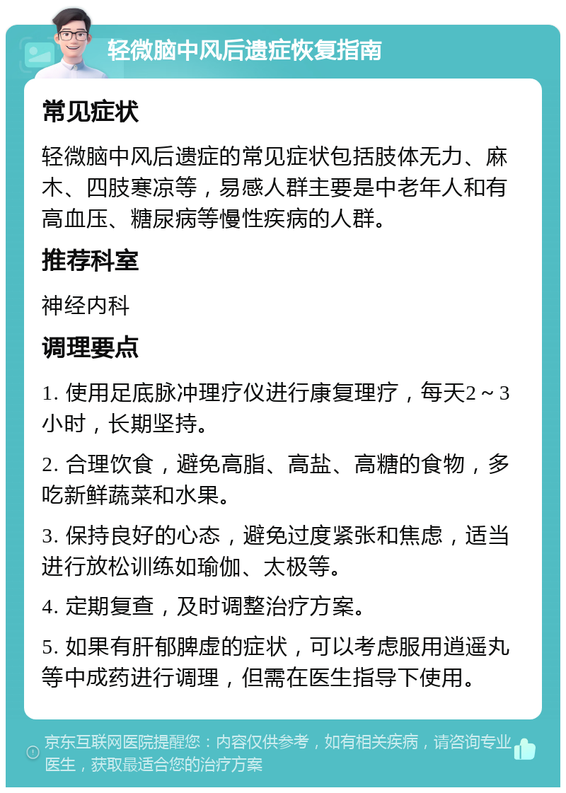 轻微脑中风后遗症恢复指南 常见症状 轻微脑中风后遗症的常见症状包括肢体无力、麻木、四肢寒凉等，易感人群主要是中老年人和有高血压、糖尿病等慢性疾病的人群。 推荐科室 神经内科 调理要点 1. 使用足底脉冲理疗仪进行康复理疗，每天2～3小时，长期坚持。 2. 合理饮食，避免高脂、高盐、高糖的食物，多吃新鲜蔬菜和水果。 3. 保持良好的心态，避免过度紧张和焦虑，适当进行放松训练如瑜伽、太极等。 4. 定期复查，及时调整治疗方案。 5. 如果有肝郁脾虚的症状，可以考虑服用逍遥丸等中成药进行调理，但需在医生指导下使用。