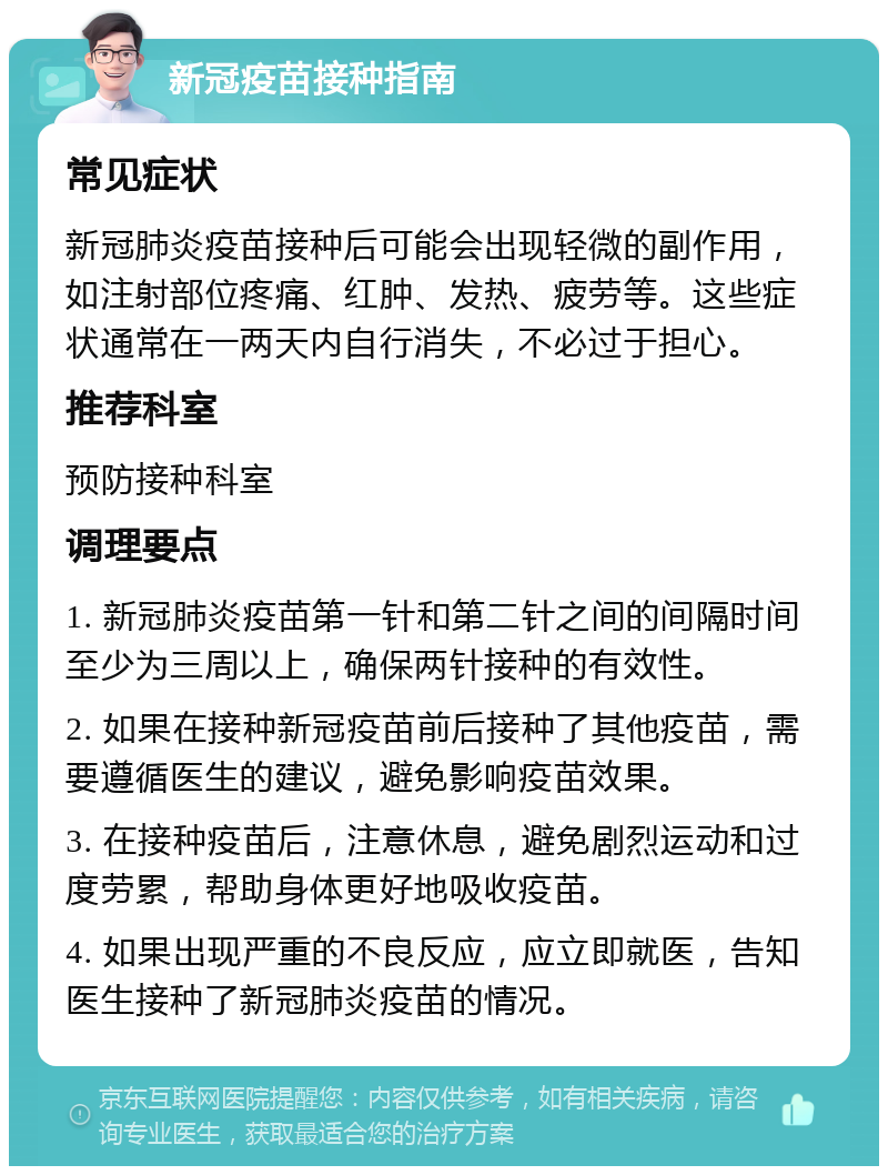 新冠疫苗接种指南 常见症状 新冠肺炎疫苗接种后可能会出现轻微的副作用，如注射部位疼痛、红肿、发热、疲劳等。这些症状通常在一两天内自行消失，不必过于担心。 推荐科室 预防接种科室 调理要点 1. 新冠肺炎疫苗第一针和第二针之间的间隔时间至少为三周以上，确保两针接种的有效性。 2. 如果在接种新冠疫苗前后接种了其他疫苗，需要遵循医生的建议，避免影响疫苗效果。 3. 在接种疫苗后，注意休息，避免剧烈运动和过度劳累，帮助身体更好地吸收疫苗。 4. 如果出现严重的不良反应，应立即就医，告知医生接种了新冠肺炎疫苗的情况。