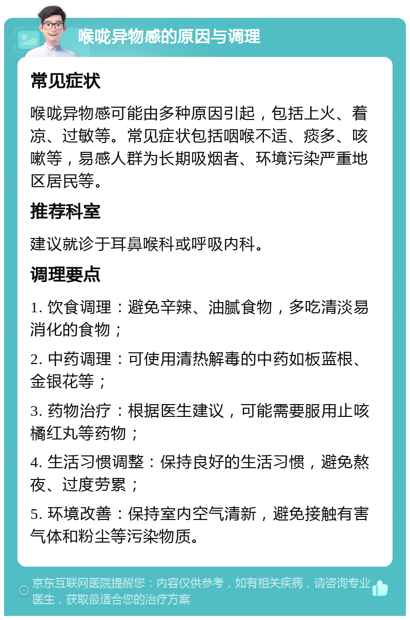 喉咙异物感的原因与调理 常见症状 喉咙异物感可能由多种原因引起，包括上火、着凉、过敏等。常见症状包括咽喉不适、痰多、咳嗽等，易感人群为长期吸烟者、环境污染严重地区居民等。 推荐科室 建议就诊于耳鼻喉科或呼吸内科。 调理要点 1. 饮食调理：避免辛辣、油腻食物，多吃清淡易消化的食物； 2. 中药调理：可使用清热解毒的中药如板蓝根、金银花等； 3. 药物治疗：根据医生建议，可能需要服用止咳橘红丸等药物； 4. 生活习惯调整：保持良好的生活习惯，避免熬夜、过度劳累； 5. 环境改善：保持室内空气清新，避免接触有害气体和粉尘等污染物质。