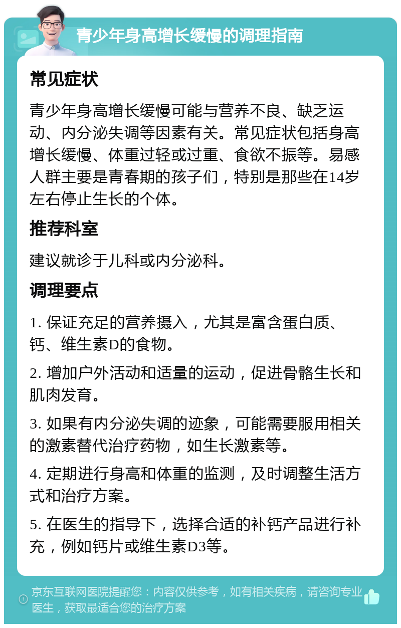 青少年身高增长缓慢的调理指南 常见症状 青少年身高增长缓慢可能与营养不良、缺乏运动、内分泌失调等因素有关。常见症状包括身高增长缓慢、体重过轻或过重、食欲不振等。易感人群主要是青春期的孩子们，特别是那些在14岁左右停止生长的个体。 推荐科室 建议就诊于儿科或内分泌科。 调理要点 1. 保证充足的营养摄入，尤其是富含蛋白质、钙、维生素D的食物。 2. 增加户外活动和适量的运动，促进骨骼生长和肌肉发育。 3. 如果有内分泌失调的迹象，可能需要服用相关的激素替代治疗药物，如生长激素等。 4. 定期进行身高和体重的监测，及时调整生活方式和治疗方案。 5. 在医生的指导下，选择合适的补钙产品进行补充，例如钙片或维生素D3等。