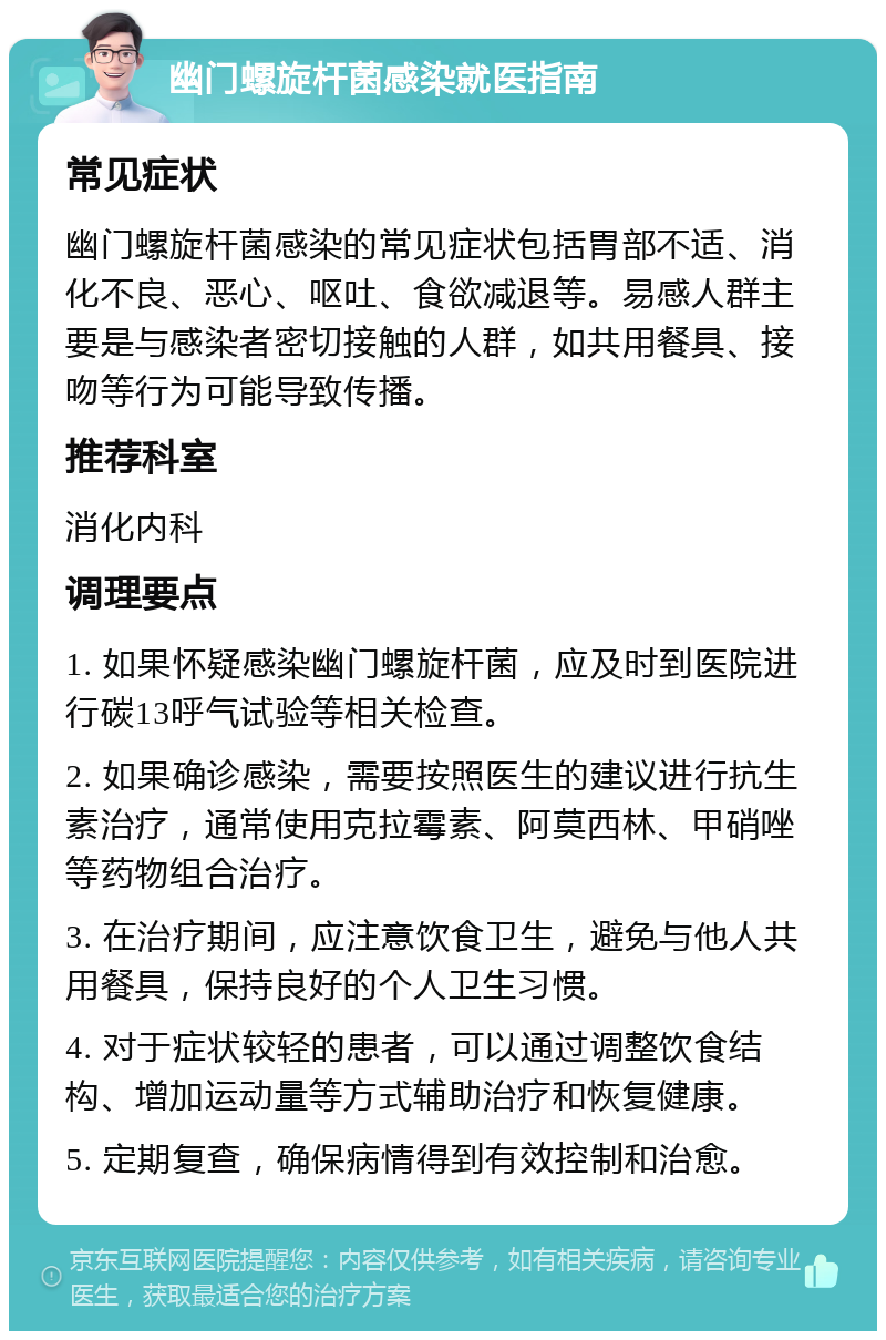 幽门螺旋杆菌感染就医指南 常见症状 幽门螺旋杆菌感染的常见症状包括胃部不适、消化不良、恶心、呕吐、食欲减退等。易感人群主要是与感染者密切接触的人群，如共用餐具、接吻等行为可能导致传播。 推荐科室 消化内科 调理要点 1. 如果怀疑感染幽门螺旋杆菌，应及时到医院进行碳13呼气试验等相关检查。 2. 如果确诊感染，需要按照医生的建议进行抗生素治疗，通常使用克拉霉素、阿莫西林、甲硝唑等药物组合治疗。 3. 在治疗期间，应注意饮食卫生，避免与他人共用餐具，保持良好的个人卫生习惯。 4. 对于症状较轻的患者，可以通过调整饮食结构、增加运动量等方式辅助治疗和恢复健康。 5. 定期复查，确保病情得到有效控制和治愈。