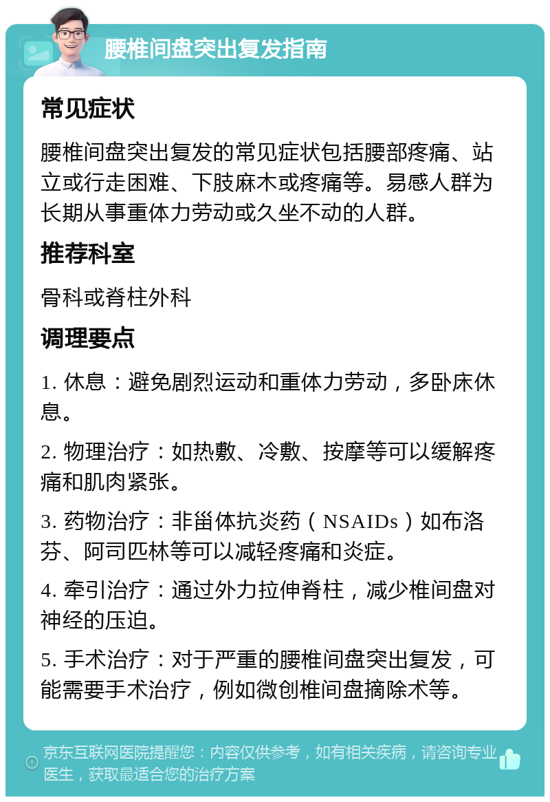 腰椎间盘突出复发指南 常见症状 腰椎间盘突出复发的常见症状包括腰部疼痛、站立或行走困难、下肢麻木或疼痛等。易感人群为长期从事重体力劳动或久坐不动的人群。 推荐科室 骨科或脊柱外科 调理要点 1. 休息：避免剧烈运动和重体力劳动，多卧床休息。 2. 物理治疗：如热敷、冷敷、按摩等可以缓解疼痛和肌肉紧张。 3. 药物治疗：非甾体抗炎药（NSAIDs）如布洛芬、阿司匹林等可以减轻疼痛和炎症。 4. 牵引治疗：通过外力拉伸脊柱，减少椎间盘对神经的压迫。 5. 手术治疗：对于严重的腰椎间盘突出复发，可能需要手术治疗，例如微创椎间盘摘除术等。