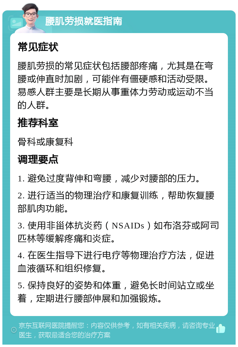 腰肌劳损就医指南 常见症状 腰肌劳损的常见症状包括腰部疼痛，尤其是在弯腰或伸直时加剧，可能伴有僵硬感和活动受限。易感人群主要是长期从事重体力劳动或运动不当的人群。 推荐科室 骨科或康复科 调理要点 1. 避免过度背伸和弯腰，减少对腰部的压力。 2. 进行适当的物理治疗和康复训练，帮助恢复腰部肌肉功能。 3. 使用非甾体抗炎药（NSAIDs）如布洛芬或阿司匹林等缓解疼痛和炎症。 4. 在医生指导下进行电疗等物理治疗方法，促进血液循环和组织修复。 5. 保持良好的姿势和体重，避免长时间站立或坐着，定期进行腰部伸展和加强锻炼。