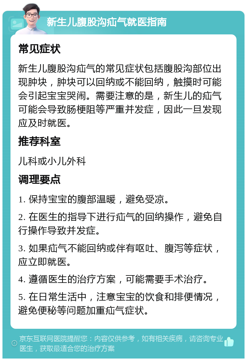 新生儿腹股沟疝气就医指南 常见症状 新生儿腹股沟疝气的常见症状包括腹股沟部位出现肿块，肿块可以回纳或不能回纳，触摸时可能会引起宝宝哭闹。需要注意的是，新生儿的疝气可能会导致肠梗阻等严重并发症，因此一旦发现应及时就医。 推荐科室 儿科或小儿外科 调理要点 1. 保持宝宝的腹部温暖，避免受凉。 2. 在医生的指导下进行疝气的回纳操作，避免自行操作导致并发症。 3. 如果疝气不能回纳或伴有呕吐、腹泻等症状，应立即就医。 4. 遵循医生的治疗方案，可能需要手术治疗。 5. 在日常生活中，注意宝宝的饮食和排便情况，避免便秘等问题加重疝气症状。